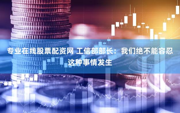 专业在线股票配资网 工信部部长：我们绝不能容忍这种事情发生