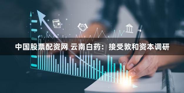 中国股票配资网 云南白药：接受敦和资本调研