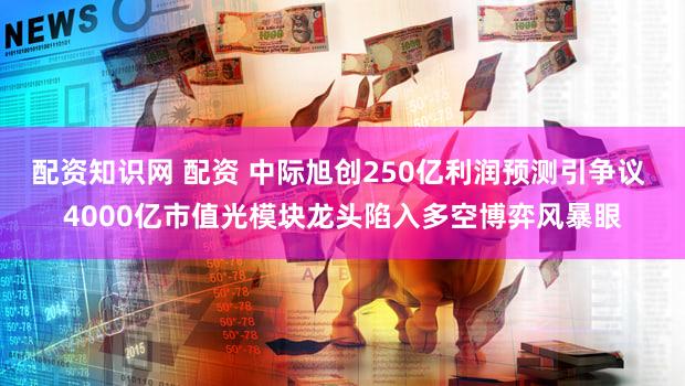 配资知识网 配资 中际旭创250亿利润预测引争议 4000亿市值光模块龙头陷入多空博弈风暴眼