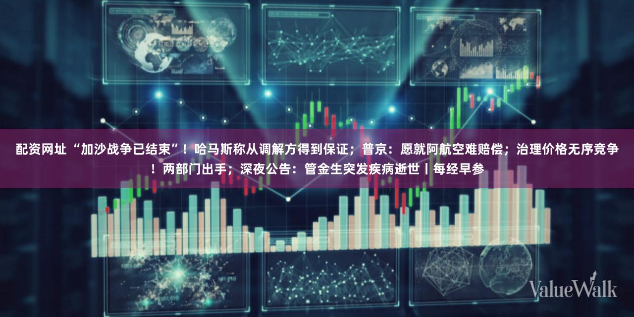 配资网址 “加沙战争已结束”！哈马斯称从调解方得到保证；普京：愿就阿航空难赔偿；治理价格无序竞争！两部门出手；深夜公告：管金生突发疾病逝世丨每经早参