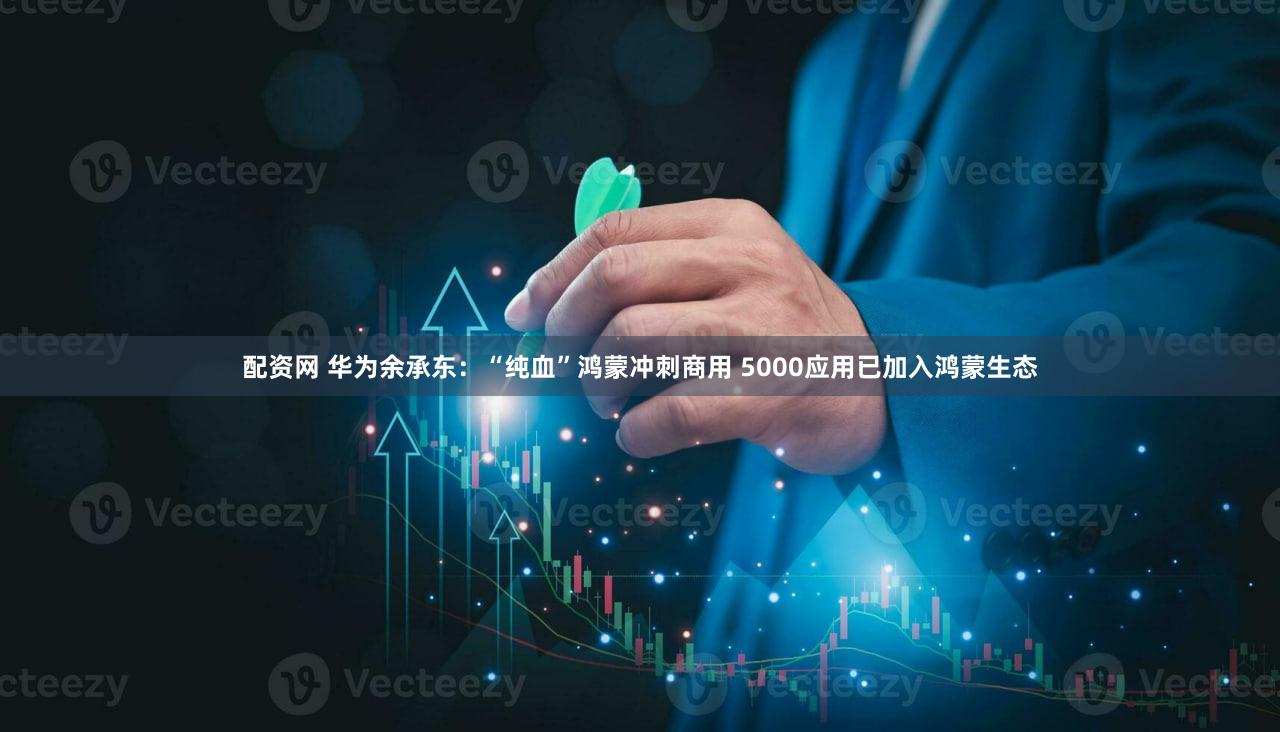配资网 华为余承东：“纯血”鸿蒙冲刺商用 5000应用已加入鸿蒙生态