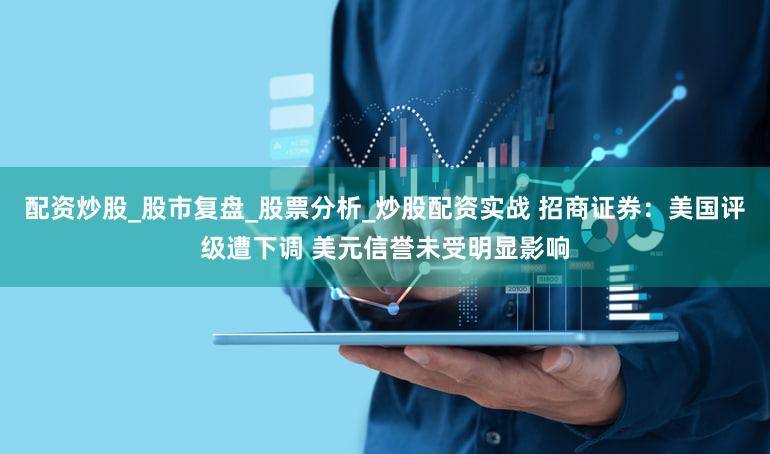 配资炒股_股市复盘_股票分析_炒股配资实战 招商证券:美国评级遭下调 美元信誉未受明显影响