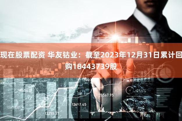 现在股票配资 华友钴业:截至2023年12月31日累计回购18443739股