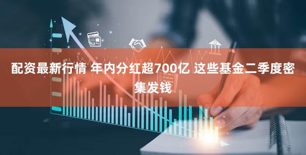 配资最新行情 年内分红超700亿 这些基金二季度密集发钱
