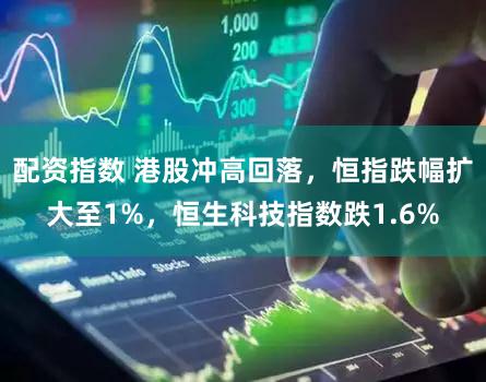 配资指数 港股冲高回落，恒指跌幅扩大至1%，恒生科技指数跌1.6%