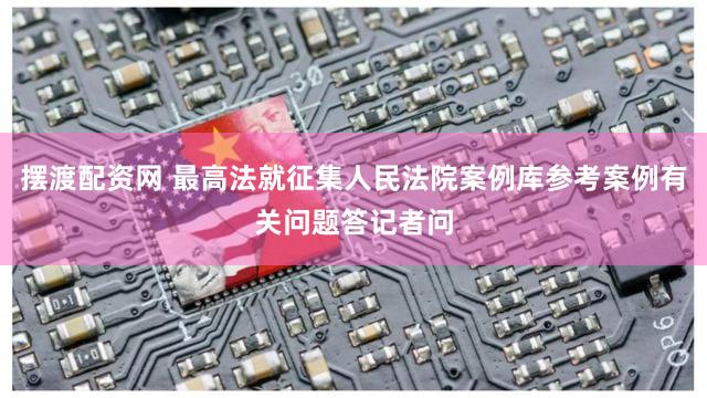 摆渡配资网 最高法就征集人民法院案例库参考案例有关问题答记者问