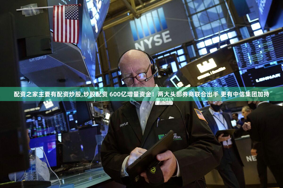 配资之家主要有配资炒股,炒股配资 600亿增量资金!两大头部券商联合出手 更有中信集团加持