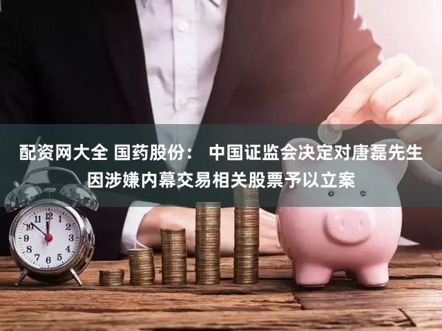 配资网大全 国药股份: 中国证监会决定对唐磊先生因涉嫌内幕交易相关股票予以立案
