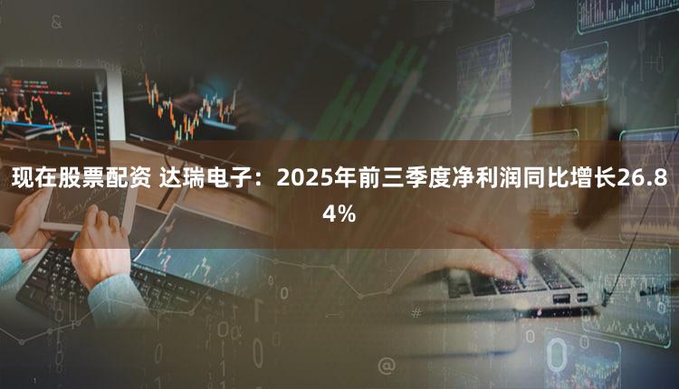 现在股票配资 达瑞电子：2025年前三季度净利润同比增长26.84%