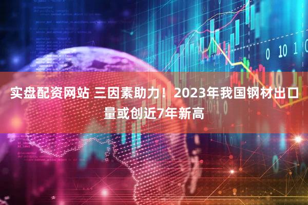 实盘配资网站 三因素助力！2023年我国钢材出口量或创近7年新高