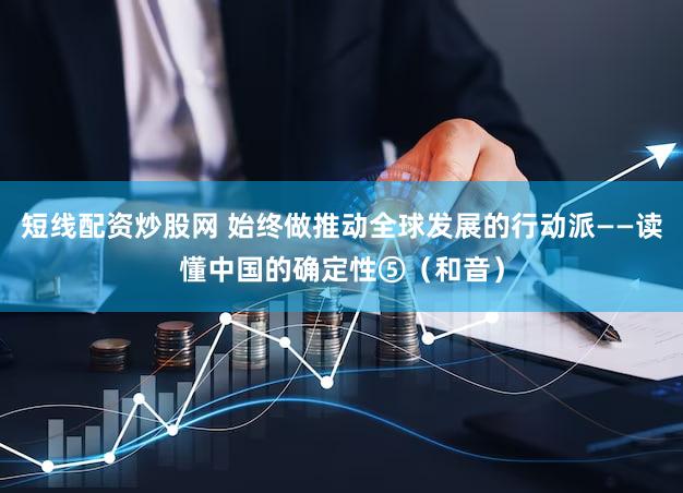 短线配资炒股网 始终做推动全球发展的行动派——读懂中国的确定性⑤（和音）