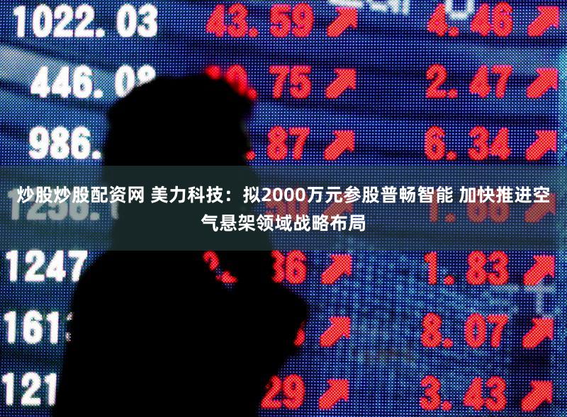 炒股炒股配资网 美力科技：拟2000万元参股普畅智能 加快推进空气悬架领域战略布局