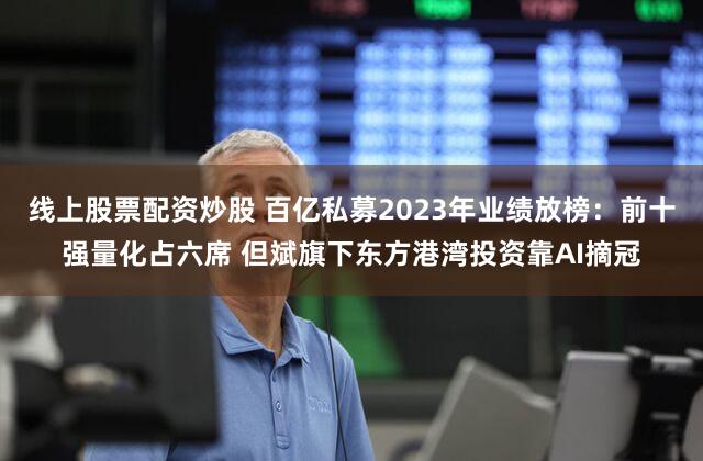 线上股票配资炒股 百亿私募2023年业绩放榜:前十强量化占六席 但斌旗下东方港湾投资靠AI摘冠