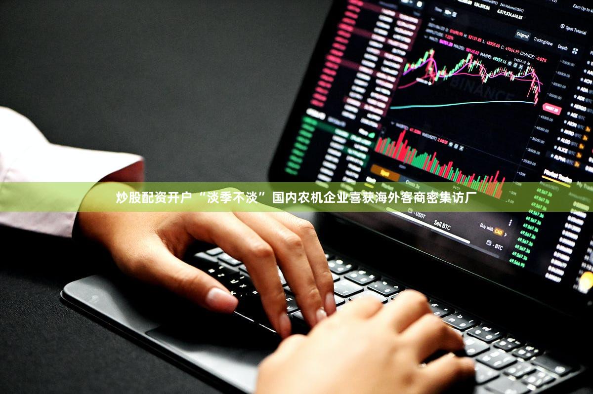 炒股配资开户 “淡季不淡” 国内农机企业喜获海外客商密集访厂