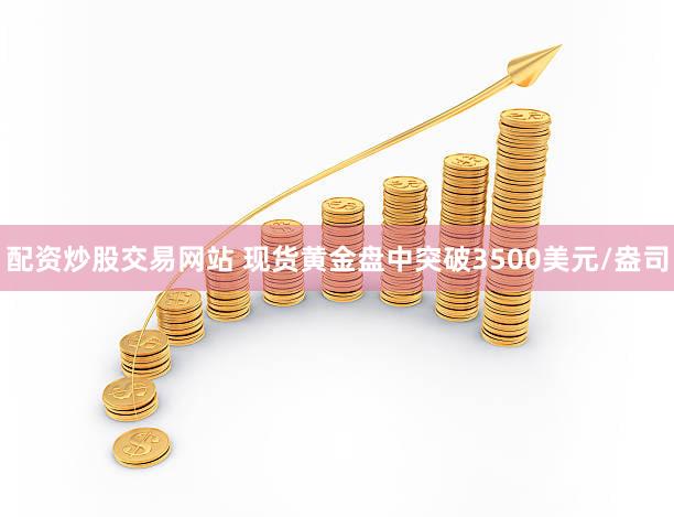 配资炒股交易网站 现货黄金盘中突破3500美元/盎司