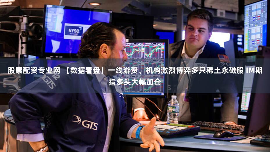 股票配资专业网 【数据看盘】一线游资、机构激烈博弈多只稀土永磁股 IM期指多头大幅加仓