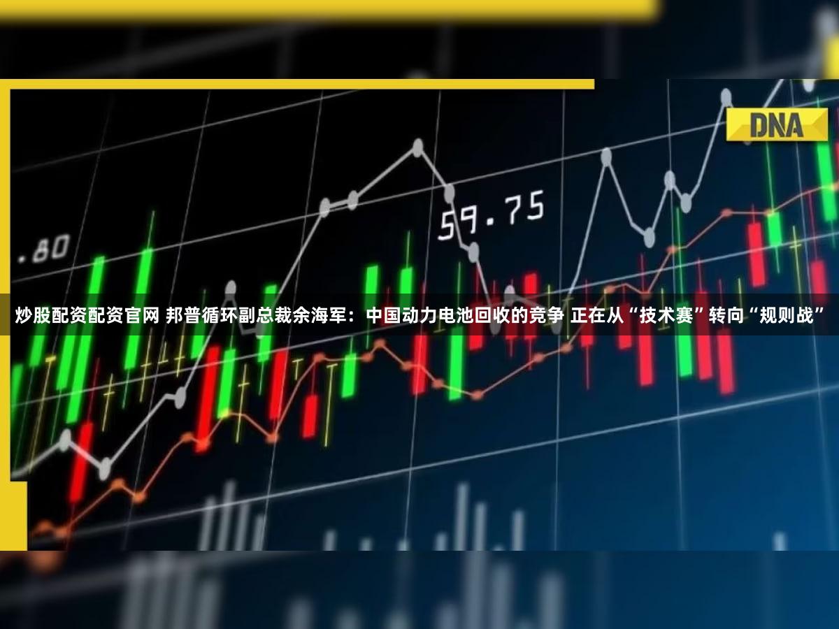 炒股配资配资官网 邦普循环副总裁余海军：中国动力电池回收的竞争 正在从“技术赛”转向“规则战”
