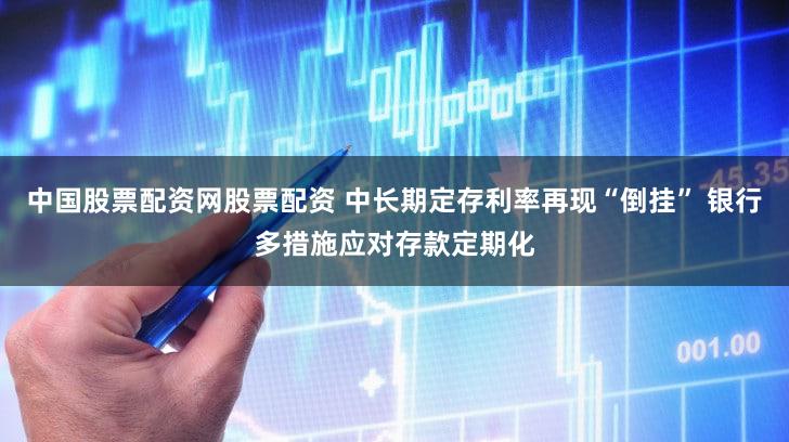 中国股票配资网股票配资 中长期定存利率再现“倒挂” 银行多措施应对存款定期化