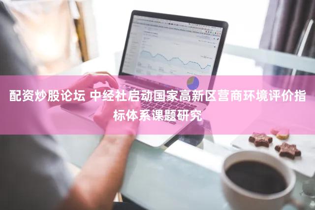 配资炒股论坛 中经社启动国家高新区营商环境评价指标体系课题研究