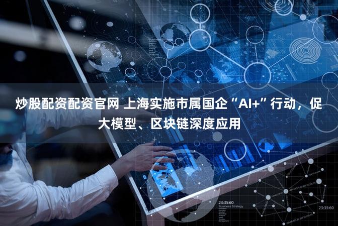炒股配资配资官网 上海实施市属国企“AI+”行动，促大模型、区块链深度应用