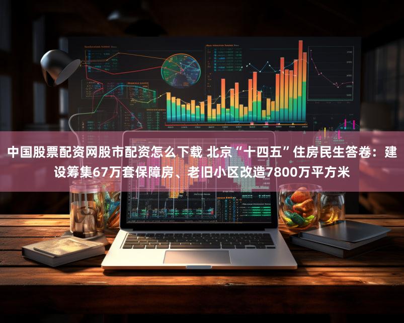 中国股票配资网股市配资怎么下载 北京“十四五”住房民生答卷：建设筹集67万套保障房、老旧小区改造7800万平方米