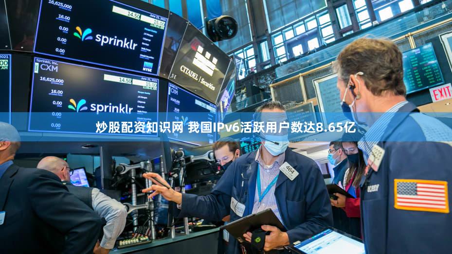 炒股配资知识网 我国IPv6活跃用户数达8.65亿