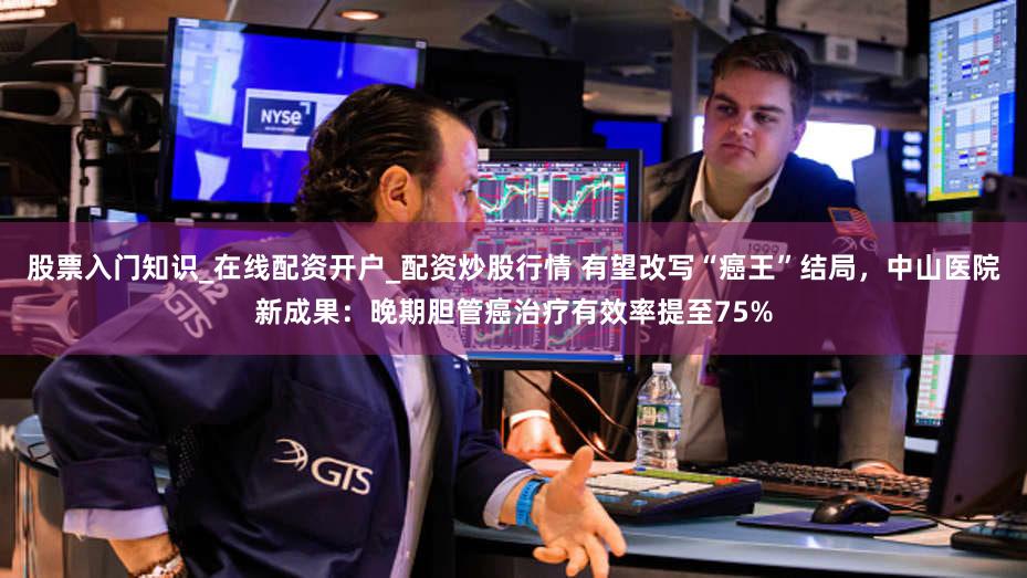 股票入门知识_在线配资开户_配资炒股行情 有望改写“癌王”结局，中山医院新成果：晚期胆管癌治疗有效率提至75%