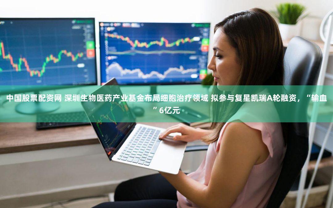 中国股票配资网 深圳生物医药产业基金布局细胞治疗领域 拟参与复星凯瑞A轮融资，“输血”6亿元