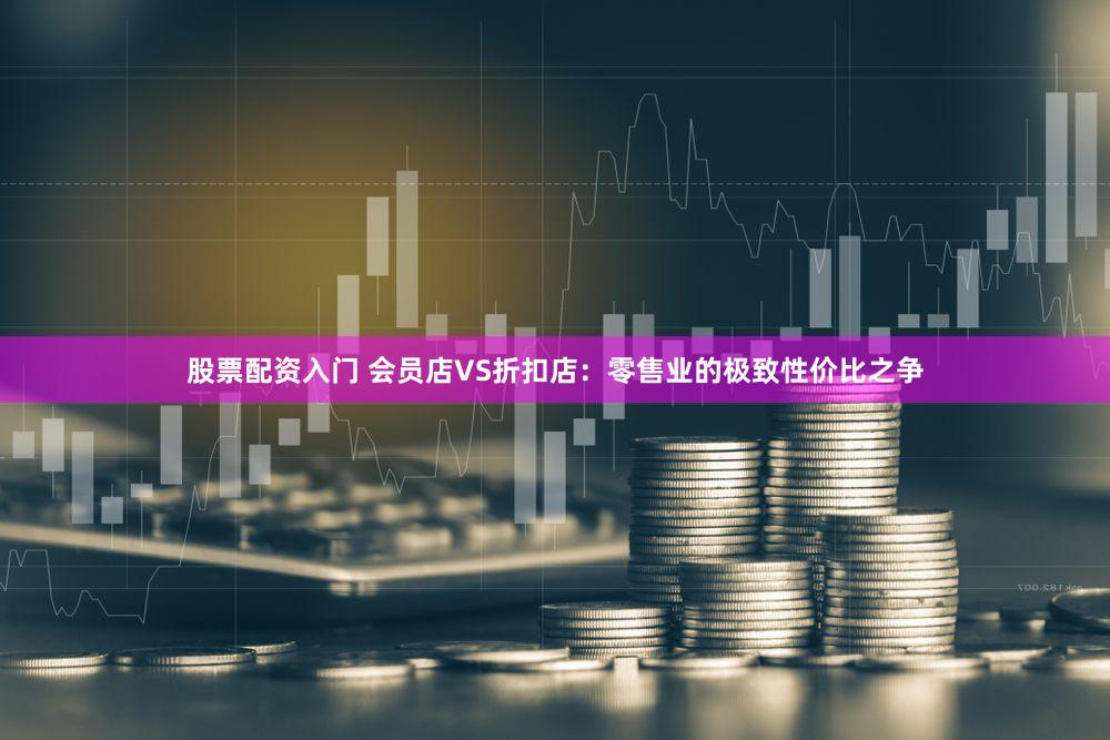 股票配资入门 会员店VS折扣店：零售业的极致性价比之争
