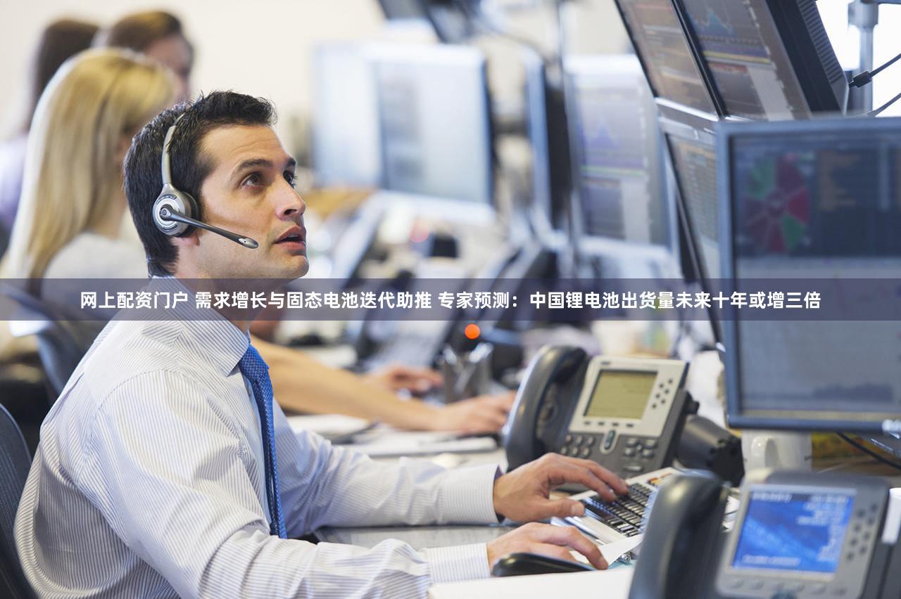 网上配资门户 需求增长与固态电池迭代助推 专家预测：中国锂电池出货量未来十年或增三倍