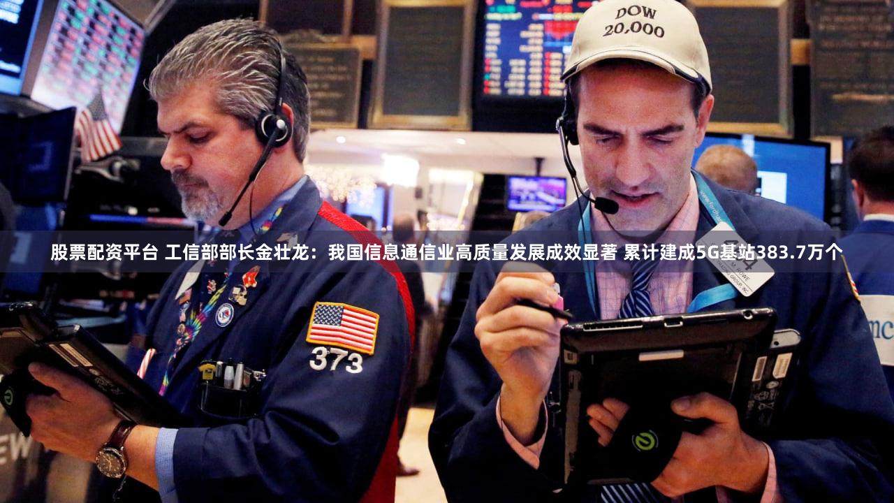 股票配资平台 工信部部长金壮龙：我国信息通信业高质量发展成效显著 累计建成5G基站383.7万个