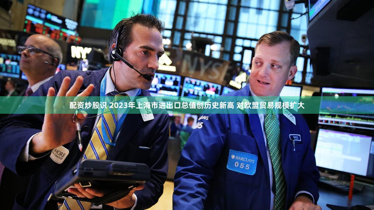 配资炒股识 2023年上海市进出口总值创历史新高 对欧盟贸易规模扩大