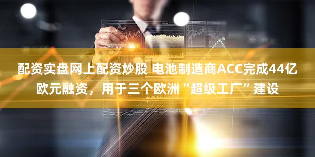 配资实盘网上配资炒股 电池制造商ACC完成44亿欧元融资,用于三个欧洲“超级工厂”建设