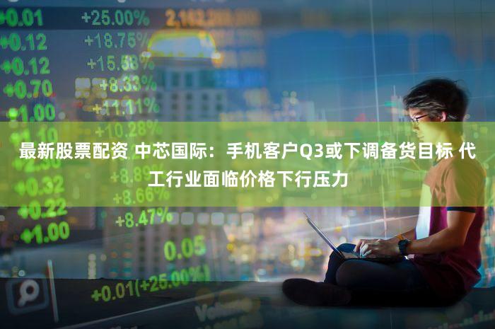 最新股票配资 中芯国际：手机客户Q3或下调备货目标 代工行业面临价格下行压力