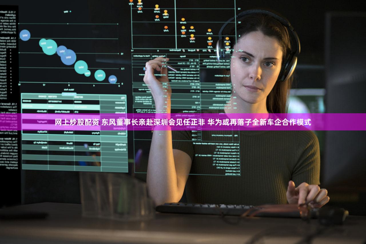 网上炒股配资 东风董事长亲赴深圳会见任正非 华为或再落子全新车企合作模式