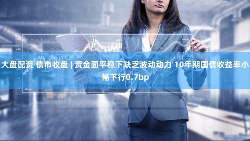 大盘配资 债市收盘 | 资金面平稳下缺乏波动动力 10年期国债收益率小幅下行0.7bp