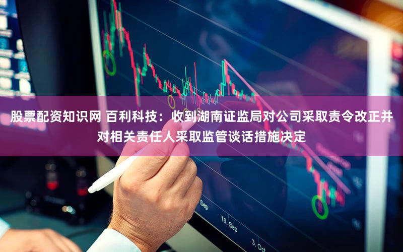 股票配资知识网 百利科技：收到湖南证监局对公司采取责令改正并对相关责任人采取监管谈话措施决定