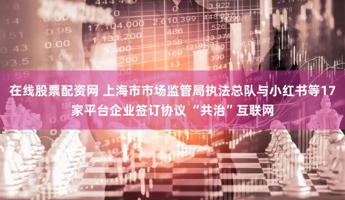 在线股票配资网 上海市市场监管局执法总队与小红书等17家平台企业签订协议 “共治”互联网