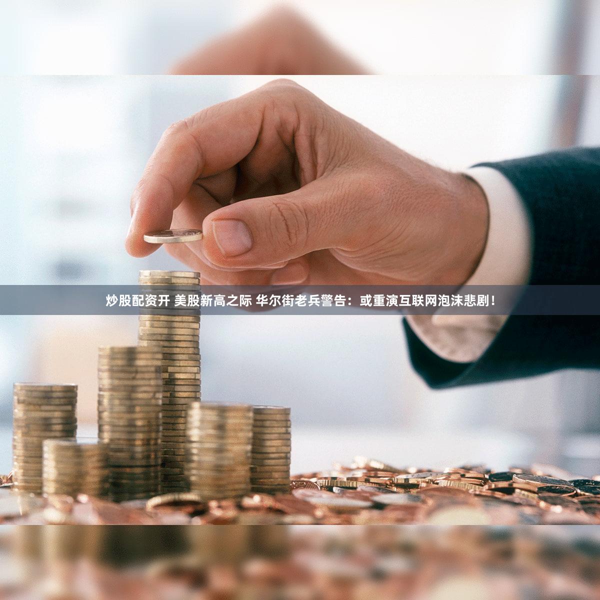 炒股配资开 美股新高之际 华尔街老兵警告：或重演互联网泡沫悲剧！