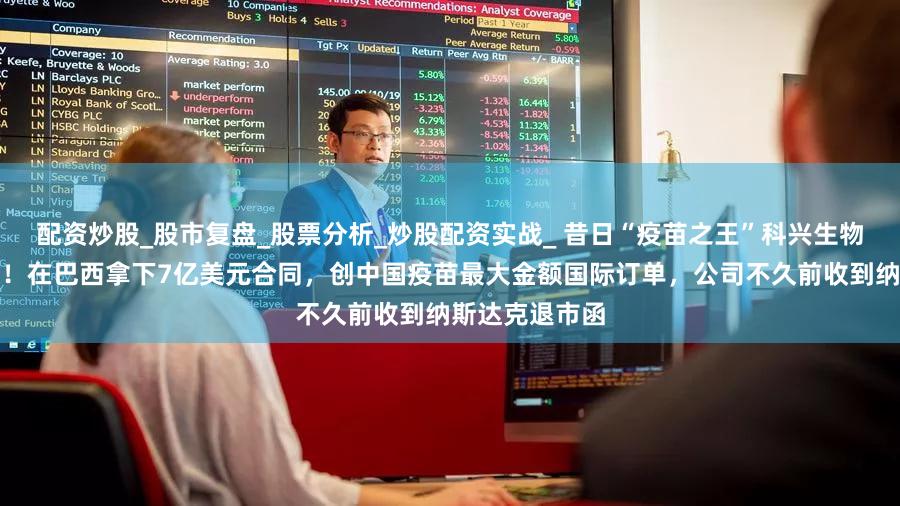 配资炒股_股市复盘_股票分析_炒股配资实战_ 昔日“疫苗之王”科兴生物，突传大消息！在巴西拿下7亿美元合同，创中国疫苗最大金额国际订单，公司不久前收到纳斯达克退市函