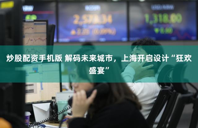 炒股配资手机版 解码未来城市，上海开启设计“狂欢盛宴”