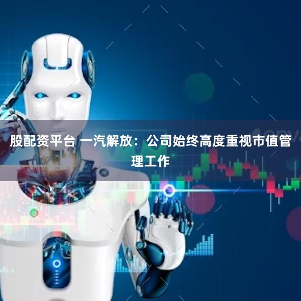 股配资平台 一汽解放：公司始终高度重视市值管理工作