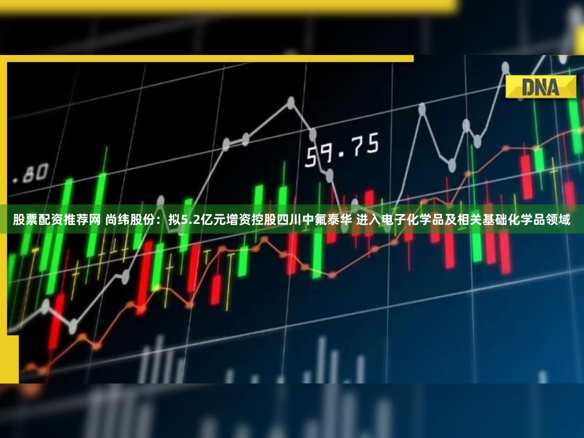 股票配资推荐网 尚纬股份：拟5.2亿元增资控股四川中氟泰华 进入电子化学品及相关基础化学品领域