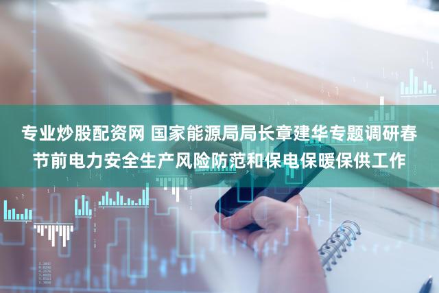 专业炒股配资网 国家能源局局长章建华专题调研春节前电力安全生产风险防范和保电保暖保供工作