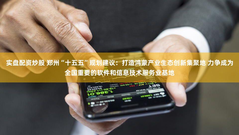 实盘配资炒股 郑州“十五五”规划建议：打造鸿蒙产业生态创新集聚地 力争成为全国重要的软件和信息技术服务业基地