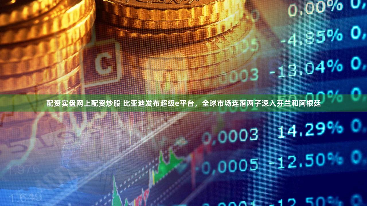 配资实盘网上配资炒股 比亚迪发布超级e平台，全球市场连落两子深入芬兰和阿根廷