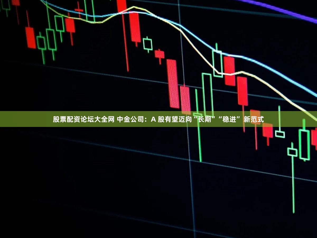 股票配资论坛大全网 中金公司：A 股有望迈向“长期”“稳进” 新范式