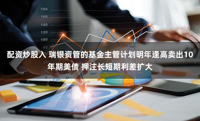 配资炒股入 瑞银资管的基金主管计划明年逢高卖出10年期美债 押注长短期利差扩大