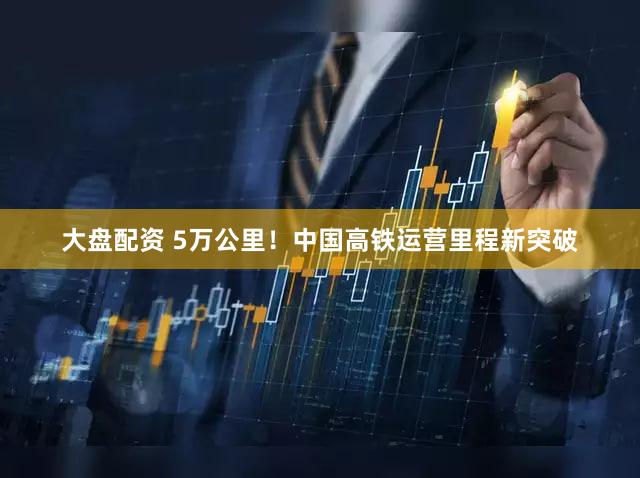 大盘配资 5万公里！中国高铁运营里程新突破