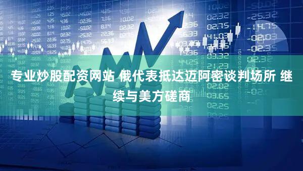 专业炒股配资网站 俄代表抵达迈阿密谈判场所 继续与美方磋商